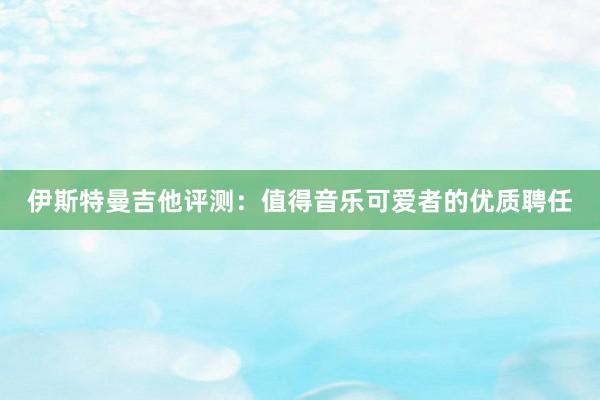 伊斯特曼吉他评测：值得音乐可爱者的优质聘任